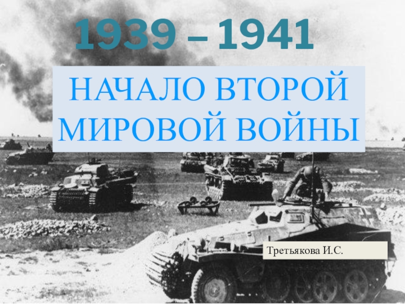 1939 – 1941
НАЧАЛО ВТОРОЙ МИРОВОЙ ВОЙНЫ
Третьякова И.С