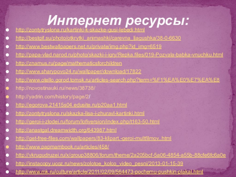 Волшебный мир сказки http://zontytryslona.ru/kartinki-k-skazke-gusi-lebedi.htmlhttp://bestgif.su/photo/otkrytki_animashki/carevna_ljagushka/38-0-6630http://www.bestwallpapers.net.ru/private/img.php?id_img=6519 http://papa-vlad.narod.ru/photo/skazki-i-igry/Repka.files/019-Pozvala-babka-vnuchku.html http://znamus.ru/page/mathematicsforchildrenhttp://www.sharypovo24.ru/wallpaper/download/17822 http://www.otello.gorod.tomsk.ru/articles-search.php?term=%F1%EA%E0%E7%EA%E8 http://novostinauki.ru/news/38738/ http://yadrin.com/history/page/2/ http://egorova.21415s04.edusite.ru/p20aa1.html http://zontytryslona.ru/skazka-lisa-i-zhuravl-kartinki.html http://geroi-i-zlodei.ru/forum/lofiversion/index.php/t163-50.html http://anastgal.dreamwidth.org/643987.html http://get-free-files.com/wallpapers/83-klipart.-geroi-multfilmov..html http://www.papmambook.ru/articles/458/http://vkrugudruzei.ru/x/group38806/forum/theme/2a205bcf-5a06-4854-a55b-88cfe6fc6a0e http://instacopy.ucoz.ru/news/zolotoe_kolco_video_pesni/2013-01-15-39 http://www.mk.ru/culture/article/2011/02/09/564473-pochemu-pushkin-plakal.html Интернет ресурсы: http://zontytryslona.ru/kartinki-k-skazke-gusi-lebedi.htmlhttp://bestgif.su/photo/otkrytki_animashki/carevna_ljagushka/38-0-6630http://www.bestwallpapers.net.ru/private/img.php?id_img=6519 http://papa-vlad.narod.ru/photo/skazki-i-igry/Repka.files/019-Pozvala-babka-vnuchku.html http://znamus.ru/page/mathematicsforchildrenhttp://www.sharypovo24.ru/wallpaper/download/17822 http://www.otello.gorod.tomsk.ru/articles-search.php?term=%F1%EA%E0%E7%EA%E8 http://novostinauki.ru/news/38738/  http://yadrin.com/history/page/2/  http://egorova.21415s04.edusite.ru/p20aa1.html  http://zontytryslona.ru/skazka-lisa-i-zhuravl-kartinki.html http://geroi-i-zlodei.ru/forum/lofiversion/index.php/t163-50.html http://anastgal.dreamwidth.org/643987.html http://get-free-files.com/wallpapers/83-klipart.-geroi-multfilmov..html http://www.papmambook.ru/articles/458/http://vkrugudruzei.ru/x/group38806/forum/theme/2a205bcf-5a06-4854-a55b-88cfe6fc6a0e http://instacopy.ucoz.ru/news/zolotoe_kolco_video_pesni/2013-01-15-39 http://www.mk.ru/culture/article/2011/02/09/564473-pochemu-pushkin-plakal.html