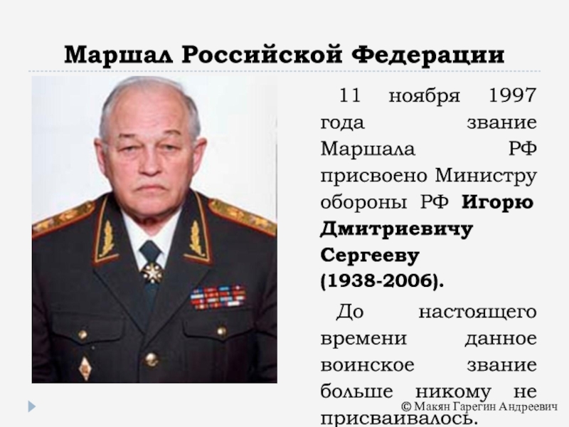 Маршал Российской Федерации11 ноября 1997 года звание Маршала РФ присвоено Министру обороны РФ Игорю Дмитриевичу Сергееву (1938-2006).До