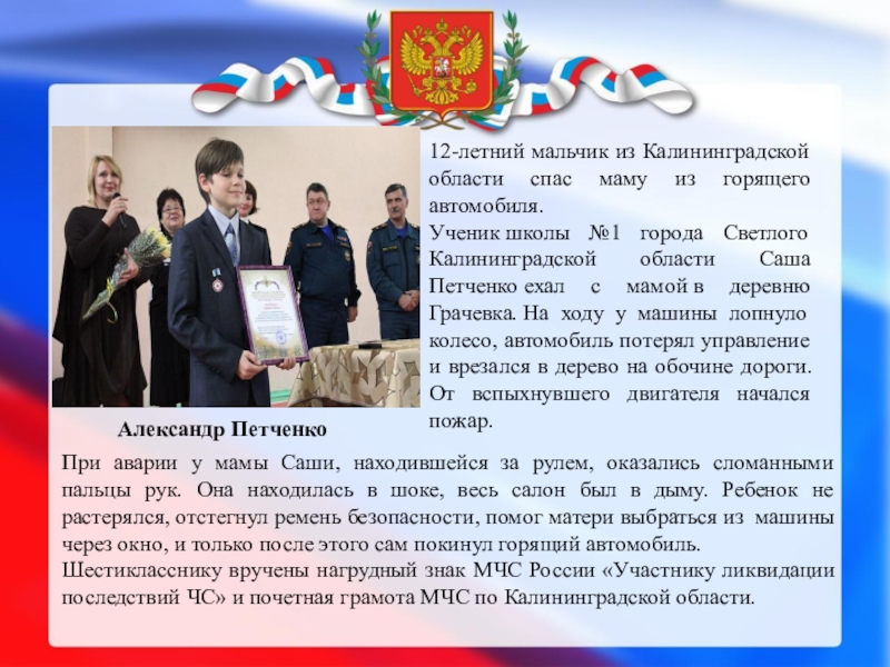 ДЕТИ – ГЕРОИ РОССИИ Александр Петченко 12-летний мальчик из Калининградской области спас маму из горящего Александр Петченко 12-летний мальчик из Калининградской области спас маму из горящего автомобиля.Ученик школы №1 города Светлого Калининградской области
