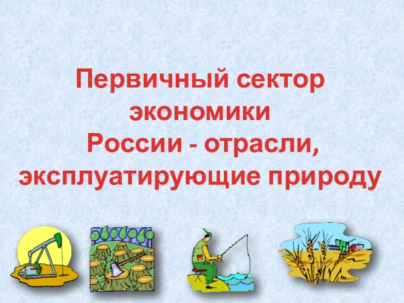 Презентация Первичный сектор экономики
России - отрасли,
эксплуатирующие природу