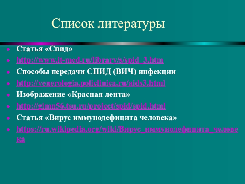 Понятие о ВИЧ- инфекции и СПИДе Статья «Спид» http://www.it-med.ru/library/s/spid_3.htmСпособы передачи СПИД (ВИЧ) инфекцииhttp://venerologia.policlinica.ru/aids3.htmlИзображение «Красная лента»http://gimn56.tsu.ru/project/spid/spid.htmlСтатья «Вирус иммунодефицита человека»https://ru.wikipedia.org/wiki/Вирус_иммунодефицита_человекаСписок литературы Статья «Спид» http://www.it-med.ru/library/s/spid_3.htmСпособы передачи СПИД (ВИЧ) инфекцииhttp://venerologia.policlinica.ru/aids3.htmlИзображение «Красная лента»http://gimn56.tsu.ru/project/spid/spid.htmlСтатья «Вирус иммунодефицита человека»https://ru.wikipedia.org/wiki/Вирус_иммунодефицита_человекаСписок литературы