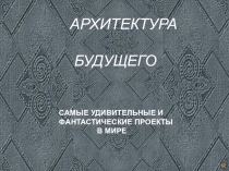 АРХИТЕКТУРА
БУДУЩЕГО
САМЫЕ УДИВИТЕЛЬНЫЕ И
ФАНТАСТИЧЕСКИЕ ПРОЕКТЫ
В МИРЕ