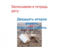 Записываем в тетрадь дату:
Двадцать второе апреля.
Классная работа