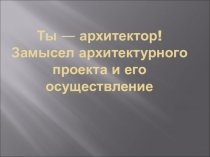 Ты — архитектор! Замысел архитектурного проекта и его осуществление