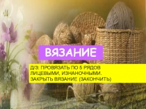 ВЯЗАНИЕ
Д/З: ПРОВЯЗАТЬ ПО 5 РЯДОВ
ЛИЦЕВЫМИ, ИЗНАНОЧНЫМИ.
ЗАКРЫТЬ ВЯЗАНИЕ