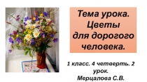 Тема урока.
Цветы
для дорогого
человека.
1 класс. 4 четверть. 2 урок.
Мерцалова