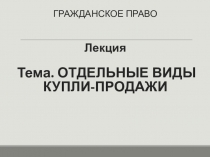 ГРАЖДАНСКОЕ ПРАВО Лекция Тема. ОТДЕЛЬНЫЕ ВИДЫ КУПЛИ-ПРОДАЖИ