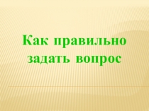 Как правильно
задать вопрос