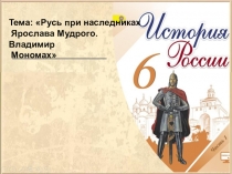 Тема: Русь при наследниках
Ярослава Мудрого. Владимир
Мономах