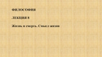 ФИЛОСОФИЯ
ЛЕКЦИЯ 8
Жизнь и смерть. Смысл жизни