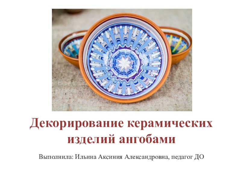 Декорирование керамических изделий ангобами
Выполнила: Ильина Аксиния