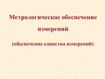 Метрологическое обеспечение
измерений
(обеспечение единства измерений)