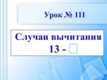 Случаи вычитания
13 -
Урок № 111