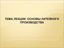 1
ТЕМА ЛЕКЦИИ: ОСНОВЫ ЛИТЕЙНОГО ПРОИЗВОДСТВА