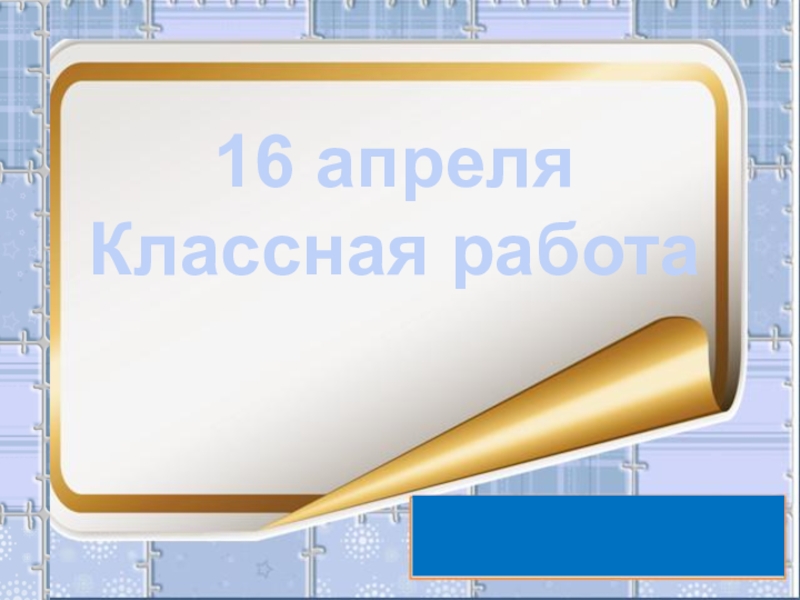 16 апреля
Классная работа