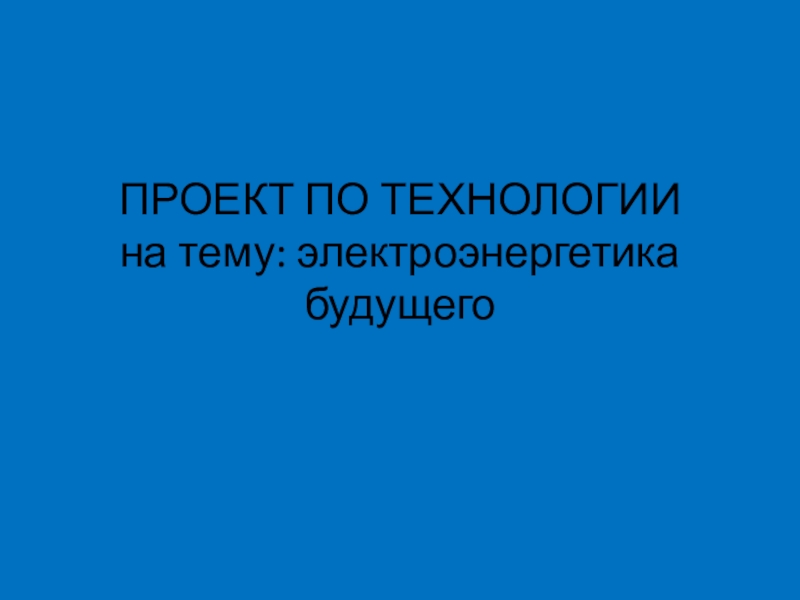 Презентация ПРОЕКТ ПО ТЕХНОЛОГИИ на тему: электроэнергетика будущего