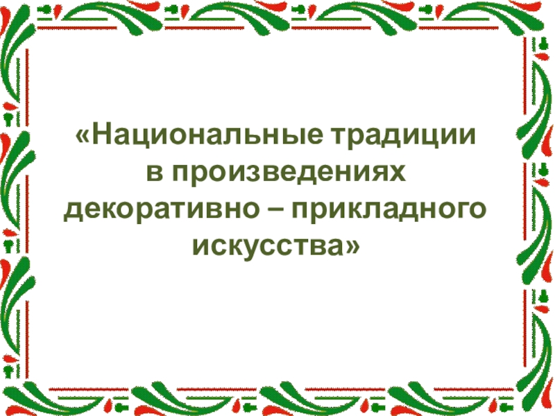 Презентация Национальные традиции
в произведениях декоративно – прикладного искусства