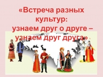 Встреча разных культур :
узнаем друг о друге –
узнаем друг друга