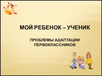 Мой ребенок – ученик
Проблемы Адаптации первоклассников