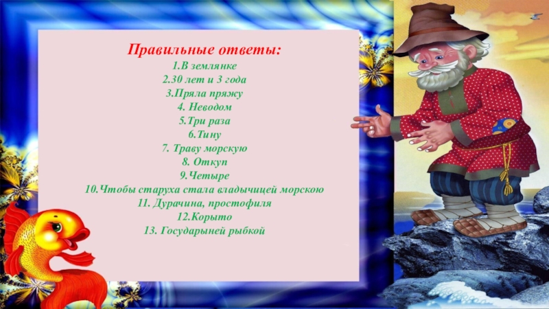 Правильные ответы:1.В землянке2.30 лет и 3 года3.Пряла пряжу4. Неводом5.Три раза6.Тину7. Траву морскую8. Откуп9.Четыре10.Чтобы старуха стала владычицей морскою11. Дурачина,