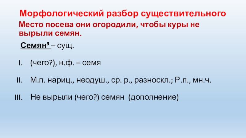 Морфологический разбор существительногоМесто посева они огородили, чтобы куры не вырыли семян. Семян³ – сущ.(чего?), н.ф. – семяМ.п.