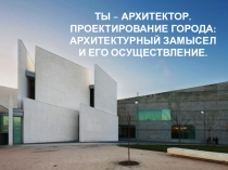 ТЫ – АРХИТЕКТОР. ПРОЕКТИРОВАНИЕ ГОРОДА : АРХИТЕКТУРНЫЙ ЗАМЫСЕЛ И ЕГО
