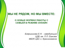 МЫ НЕ РЯДОМ, НО МЫ ВМЕСТЕ :
О НОВЫХ ФОРМАХ РАБОТЫ С
СЕМЬЕЙ В РЕЖИМЕ
