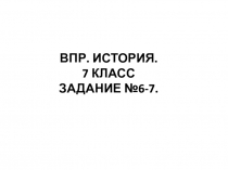 ВПР. ИСТОРИЯ.
7 КЛАСС
ЗАДАНИЕ №6-7