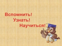 Вспомнить!
Узнать!
Научиться!