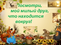 Посмотри,
мой милый друг,
что находится
вокруг!