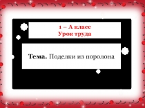 1 – А класс
Урок труда
Тема. Поделки из поролона
