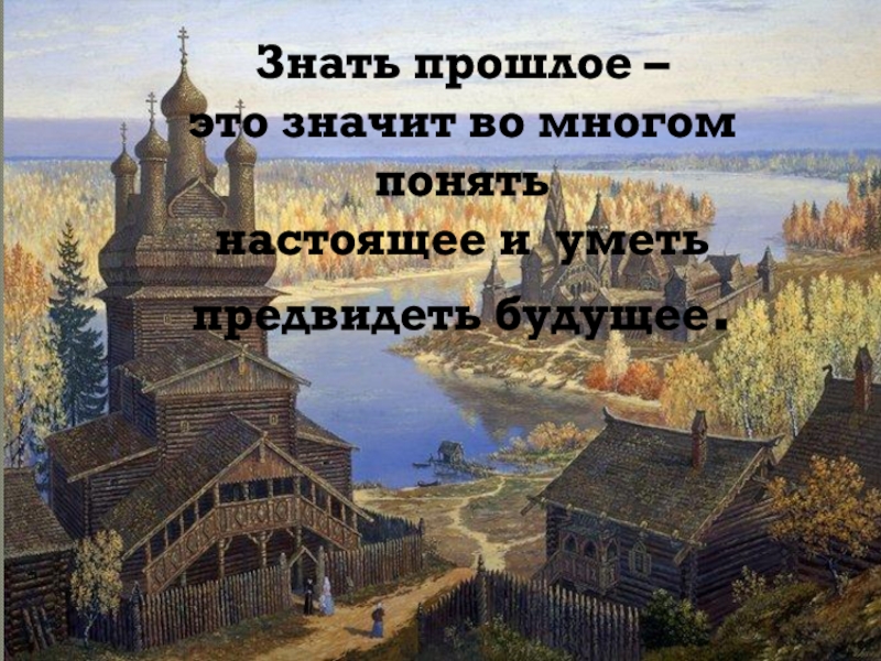 Знать прошлое –
это значит во многом понять
настоящее и уметь
предвидеть