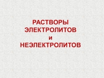 РАСТВОРЫ
ЭЛЕКТРОЛИТОВ
и
НЕЭЛЕКТРОЛИТОВ