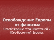Освобождение Европы
от фашизма
Освобождение стран Восточной и
Юго-Восточной