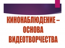 КИНОНАБЛЮДЕНИЕ –
ОСНОВА
ВИДЕОТВОРЧЕСТВА