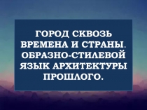 ГОРОД СКВОЗЬ ВРЕМЕНА И СТРАНЫ.
ОБРАЗНО-СТИЛЕВОЙ ЯЗЫК АРХИТЕКТУРЫ ПРОШЛОГО