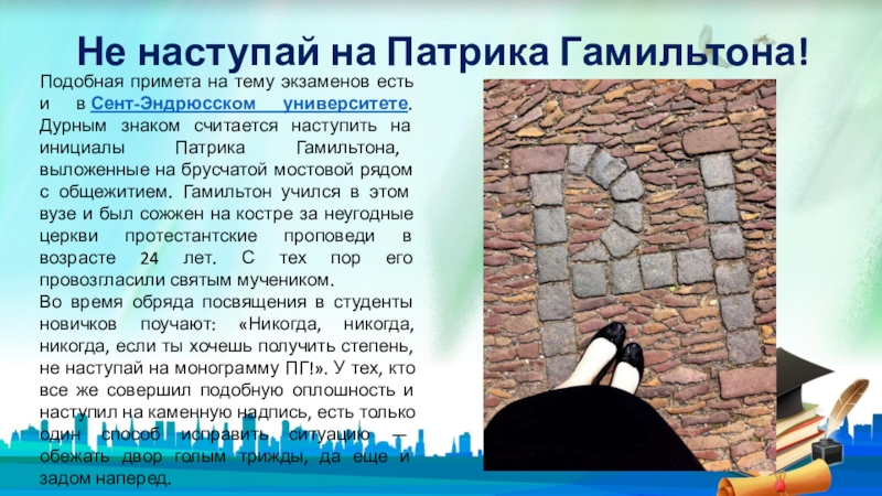 Не наступай на Патрика Гамильтона!Подобная примета на тему экзаменов есть и в Сент-Эндрюсском университете. Дурным знаком считается наступить