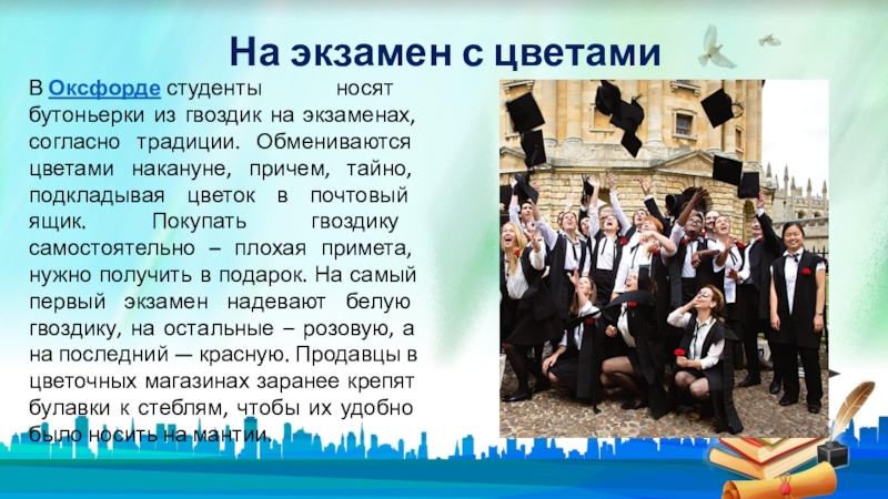 На экзамен с цветамиВ Оксфорде студенты носят бутоньерки из гвоздик на экзаменах, согласно традиции. Обмениваются цветами накануне, причем, тайно,