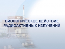 БИОЛОГИЧЕСКОЕ ДЕЙСТВИЕ РАДИОАКТИВНЫХ ИЗЛУЧЕНИЙ
