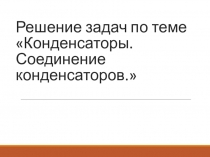 Решение задач по теме Конденсаторы. Соединение конденсаторов.