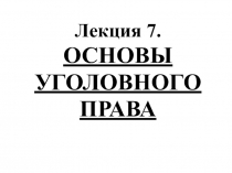 Лекция 7.
ОСНОВЫ
УГОЛОВНОГО
ПРАВА