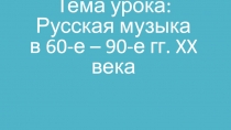 Тема урока: Русская музыка в 60-е – 90-е гг. XX века