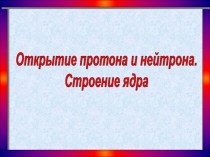 Открытие протона и нейтрона.
Строение ядра