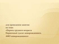 для проведения занятия
по теме:
Период грудного возраста
Первичный туалет