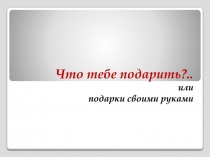 Что тебе подарить?.. или подарки своими руками