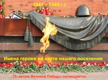 1941 – 1945 г.г.
75–летию Великой Победы посвящается
Имена героев на карте