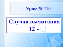Случаи вычитания
12 -
Урок № 110