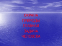ОХРАНА
ПРИРОДЫ
ГЛАВНАЯ
ЗАДАЧА
ЧЕЛОВЕКА