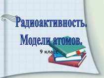 Радиоактивность.
Модели атомов.
9 к ласс